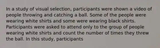 In a study of visual selection, participants were shown a video of people throwing and catching a ball. Some of the people were wearing white shirts and some were wearing black shirts. Participants were asked to attend only to the group of people wearing white shirts and count the number of times they threw the ball. In this study, participants