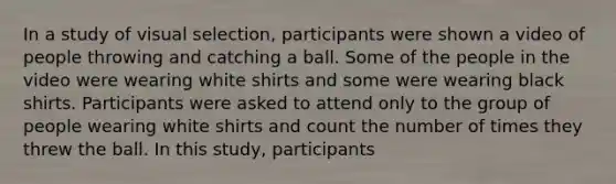 In a study of visual selection, participants were shown a video of people throwing and catching a ball. Some of the people in the video were wearing white shirts and some were wearing black shirts. Participants were asked to attend only to the group of people wearing white shirts and count the number of times they threw the ball. In this study, participants