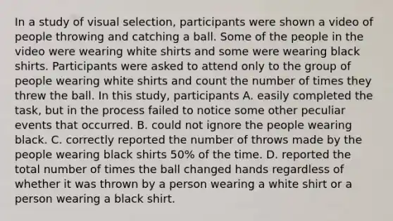 In a study of visual selection, participants were shown a video of people throwing and catching a ball. Some of the people in the video were wearing white shirts and some were wearing black shirts. Participants were asked to attend only to the group of people wearing white shirts and count the number of times they threw the ball. In this study, participants A. easily completed the task, but in the process failed to notice some other peculiar events that occurred. B. could not ignore the people wearing black. C. correctly reported the number of throws made by the people wearing black shirts 50% of the time. D. reported the total number of times the ball changed hands regardless of whether it was thrown by a person wearing a white shirt or a person wearing a black shirt.