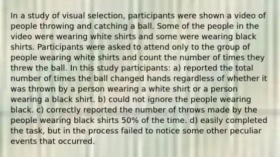 In a study of visual selection, participants were shown a video of people throwing and catching a ball. Some of the people in the video were wearing white shirts and some were wearing black shirts. Participants were asked to attend only to the group of people wearing white shirts and count the number of times they threw the ball. In this study participants: a) reported the total number of times the ball changed hands regardless of whether it was thrown by a person wearing a white shirt or a person wearing a black shirt. b) could not ignore the people wearing black. c) correctly reported the number of throws made by the people wearing black shirts 50% of the time. d) easily completed the task, but in the process failed to notice some other peculiar events that occurred.