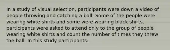 In a study of visual selection, participants were down a video of people throwing and catching a ball. Some of the people were wearing white shirts and some were wearing black shirts. participants were asked to attend only to the group of people wearing white shirts and count the number of times they threw the ball. In this study participants: