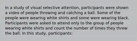 In a study of visual selective attention, participants were shown a video of people throwing and catching a ball. Some of the people were wearing white shirts and some were wearing black. Participants were asked to attend only to the group of people wearing white shirts and count the number of times they threw the ball. In this study, participants: