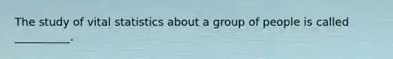 The study of vital statistics about a group of people is called __________.