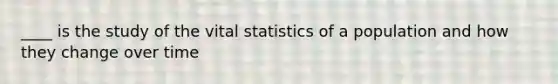 ____ is the study of the vital statistics of a population and how they change over time