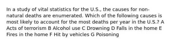 In a study of vital statistics for the U.S., the causes for non-natural deaths are enumerated. Which of the following causes is most likely to account for the most deaths per year in the U.S.? A Acts of terrorism B Alcohol use C Drowning D Falls in the home E Fires in the home F Hit by vehicles G Poisoning