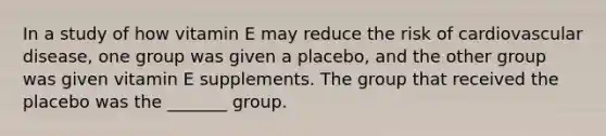 In a study of how vitamin E may reduce the risk of cardiovascular disease, one group was given a placebo, and the other group was given vitamin E supplements. The group that received the placebo was the _______ group.