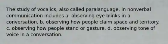 The study of vocalics, also called paralanguage, in nonverbal communication includes a. observing eye blinks in a conversation. b. observing how people claim space and territory. c. observing how people stand or gesture. d. observing tone of voice in a conversation.