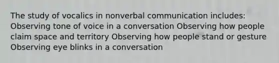 The study of vocalics in nonverbal communication includes: Observing tone of voice in a conversation Observing how people claim space and territory Observing how people stand or gesture Observing eye blinks in a conversation