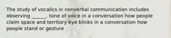 The study of vocalics in nonverbal communication includes observing ______. tone of voice in a conversation how people claim space and territory eye blinks in a conversation how people stand or gesture