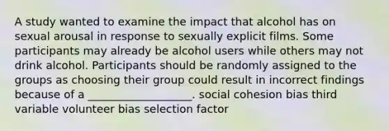 A study wanted to examine the impact that alcohol has on sexual arousal in response to sexually explicit films. Some participants may already be alcohol users while others may not drink alcohol. Participants should be randomly assigned to the groups as choosing their group could result in incorrect findings because of a ___________________. social cohesion bias third variable volunteer bias selection factor