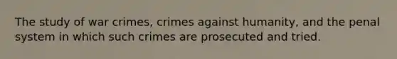 The study of war crimes, crimes against humanity, and the penal system in which such crimes are prosecuted and tried.