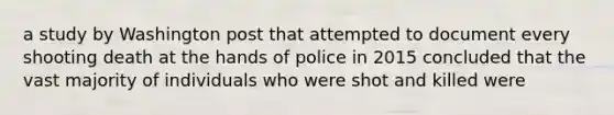 a study by Washington post that attempted to document every shooting death at the hands of police in 2015 concluded that the vast majority of individuals who were shot and killed were