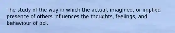 The study of the way in which the actual, imagined, or implied presence of others influences the thoughts, feelings, and behaviour of ppl.