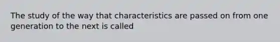 The study of the way that characteristics are passed on from one generation to the next is called