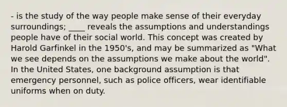 - is the study of the way people make sense of their everyday surroundings; ____ reveals the assumptions and understandings people have of their social world. This concept was created by Harold Garfinkel in the 1950's, and may be summarized as "What we see depends on the assumptions we make about the world". In the United States, one background assumption is that emergency personnel, such as police officers, wear identifiable uniforms when on duty.