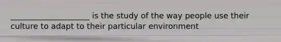 ____________________ is the study of the way people use their culture to adapt to their particular environment