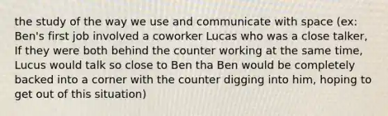 the study of the way we use and communicate with space (ex: Ben's first job involved a coworker Lucas who was a close talker, If they were both behind the counter working at the same time, Lucus would talk so close to Ben tha Ben would be completely backed into a corner with the counter digging into him, hoping to get out of this situation)