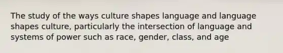 The study of the ways culture shapes language and language shapes culture, particularly the intersection of language and systems of power such as race, gender, class, and age