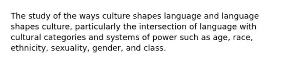 The study of the ways culture shapes language and language shapes culture, particularly the intersection of language with cultural categories and systems of power such as age, race, ethnicity, sexuality, gender, and class.