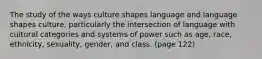 The study of the ways culture shapes language and language shapes culture, particularly the intersection of language with cultural categories and systems of power such as age, race, ethnicity, sexuality, gender, and class. (page 122)