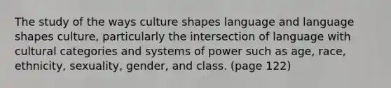 The study of the ways culture shapes language and language shapes culture, particularly the intersection of language with cultural categories and systems of power such as age, race, ethnicity, sexuality, gender, and class. (page 122)