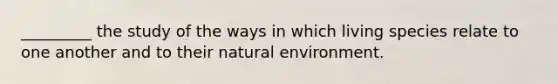 _________ the study of the ways in which living species relate to one another and to their natural environment.