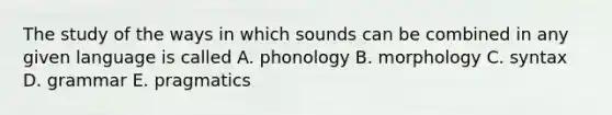 The study of the ways in which sounds can be combined in any given language is called A. phonology B. morphology C. syntax D. grammar E. pragmatics