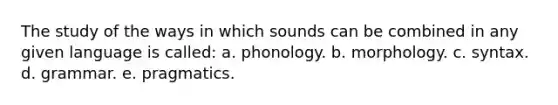 The study of the ways in which sounds can be combined in any given language is called: a. phonology. b. morphology. c. syntax. d. grammar. e. pragmatics.