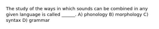 The study of the ways in which sounds can be combined in any given language is called ______. A) phonology B) morphology C) syntax D) grammar