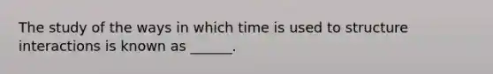 The study of the ways in which time is used to structure interactions is known as ______.