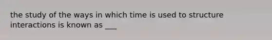 the study of the ways in which time is used to structure interactions is known as ___