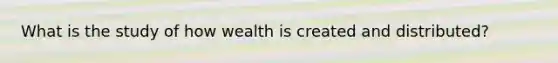 What is the study of how wealth is created and distributed?