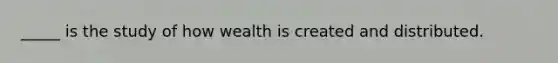 _____ is the study of how wealth is created and distributed.