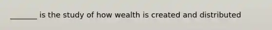 _______ is the study of how wealth is created and distributed