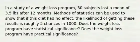 In a study of a weight loss​ program, 30 subjects lost a mean of 3.5 lbs after 12 months. Methods of statistics can be used to show that if this diet had no​ effect, the likelihood of getting these results is roughly 5 chances in 1000. Does the weight loss program have statistical​ significance? Does the weight loss program have practical​ significance?