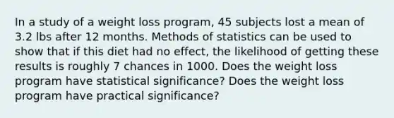 In a study of a weight loss​ program, 45 subjects lost a mean of 3.2 lbs after 12 months. Methods of statistics can be used to show that if this diet had no​ effect, the likelihood of getting these results is roughly 7 chances in 1000. Does the weight loss program have statistical​ significance? Does the weight loss program have practical​ significance?