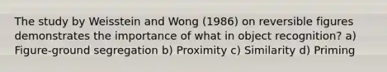 The study by Weisstein and Wong (1986) on reversible figures demonstrates the importance of what in object recognition? a) Figure-ground segregation b) Proximity c) Similarity d) Priming