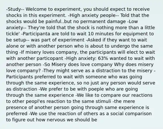 -Study-- Welcome to experiment, you should expect to receive shocks in this experiment. -High anxiety people-- Told that the shocks would be painful..but no permanent damage -Low anxiety-- They're told that the shock is nothing more than a little tickle' -Participanta are told to wait 10 minutes for equipment to be setup-- was part of experiment -Asked if they want to wait alone or with another person who is about to undergo the same thing -If misery loves company, the participants will elect to wait with another particopant -High anxiety: 63% wanted to wait with another person -So Misery does love company Why does misery love company? -They might serve as a distraction to the misery -Participants preferred to wait with someone who was going through the same experience, so no just any person would serve as distraction -We prefer to be with poeple who are going through the same experience -We like to compare our reactions to other peopl'es reaction to the same stimuli -the mere presence of another person going through same experience is preferred -We use the reaction of others as a social comparison to figure out how nervous we should be