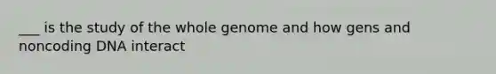 ___ is the study of the whole genome and how gens and noncoding DNA interact