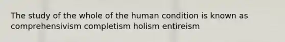 The study of the whole of the human condition is known as comprehensivism completism holism entireism