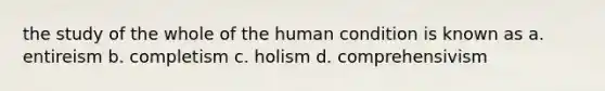 the study of the whole of the human condition is known as a. entireism b. completism c. holism d. comprehensivism