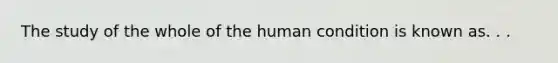 The study of the whole of the human condition is known as. . .