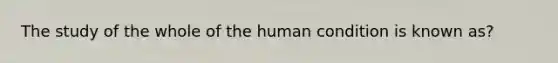 The study of the whole of the human condition is known as?