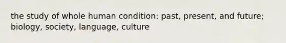 the study of whole human condition: past, present, and future; biology, society, language, culture