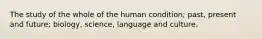 The study of the whole of the human condition; past, present and future; biology, science, language and culture.