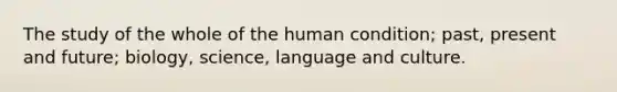 The study of the whole of the human condition; past, present and future; biology, science, language and culture.