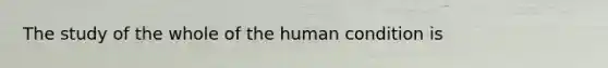 The study of the whole of the human condition is