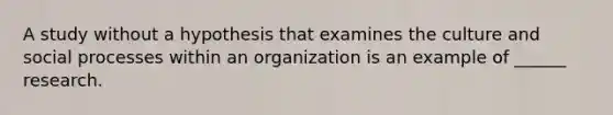 A study without a hypothesis that examines the culture and social processes within an organization is an example of ______ research.