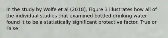 In the study by Wolfe et al (2018), Figure 3 illustrates how all of the individual studies that examined bottled drinking water found it to be a statistically significant protective factor. True or False