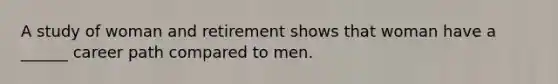 A study of woman and retirement shows that woman have a ______ career path compared to men.